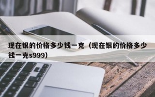 现在银的价格多少钱一克（现在银的价格多少钱一克s999）