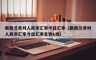 新西兰币对人民币汇率今日汇率（新西兰币对人民币汇率今日汇率走势k线）