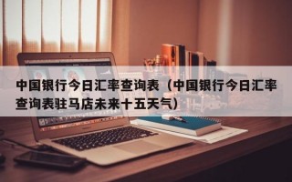 中国银行今日汇率查询表（中国银行今日汇率查询表驻马店未来十五天气）