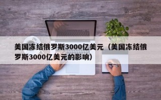 美国冻结俄罗斯3000亿美元（美国冻结俄罗斯3000亿美元的影响）