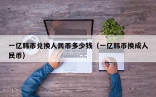 一亿韩币兑换人民币多少钱（一亿韩币换成人民币）