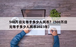 500万日元等于多少人民币?（500万日元等于多少人民币2023年）