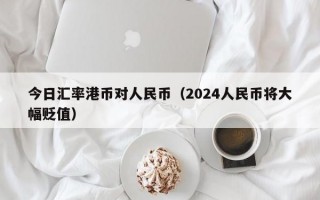 今日汇率港币对人民币（2024人民币将大幅贬值）