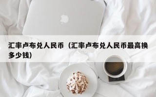 汇率卢布兑人民币（汇率卢布兑人民币最高换多少钱）