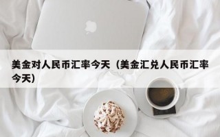 美金对人民币汇率今天（美金汇兑人民币汇率今天）