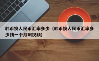 韩币换人民币汇率多少（韩币换人民币汇率多少钱一个月啊视频）