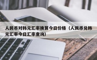 人民币对韩元汇率换算今日价格（人民币兑韩元汇率今日汇率查询）