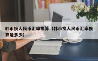 韩币换人民币汇率换算（韩币换人民币汇率换算是多少）