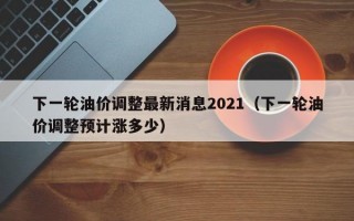 下一轮油价调整最新消息2021（下一轮油价调整预计涨多少）