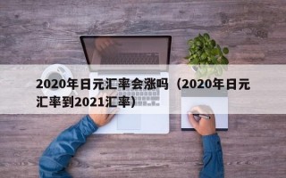 2020年日元汇率会涨吗（2020年日元汇率到2021汇率）