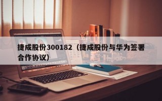 捷成股份300182（捷成股份与华为签署合作协议）