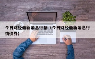 今日财经最新消息行情（今日财经最新消息行情债券）