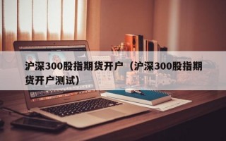 沪深300股指期货开户（沪深300股指期货开户测试）