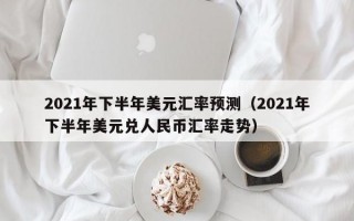 2021年下半年美元汇率预测（2021年下半年美元兑人民币汇率走势）