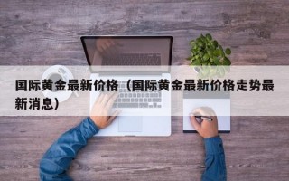 国际黄金最新价格（国际黄金最新价格走势最新消息）