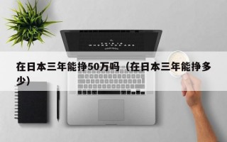 在日本三年能挣50万吗（在日本三年能挣多少）