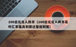 100日元兑人民币（100日元兑人民币实时汇率是高划算还是低划算）