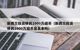 新西兰投资移民1000万纽币（新西兰投资移民1000万纽币容易拿吗）