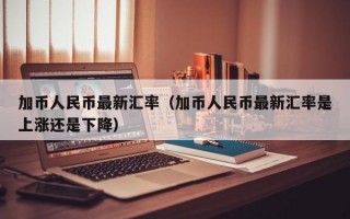 加币人民币最新汇率（加币人民币最新汇率是上涨还是下降）