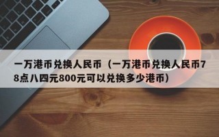 一万港币兑换人民币（一万港币兑换人民币78点八四元800元可以兑换多少港币）