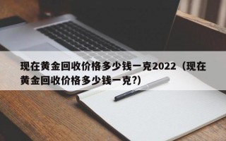 现在黄金回收价格多少钱一克2022（现在黄金回收价格多少钱一克?）