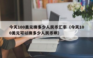 今天100美元换多少人民币汇率（今天100美元可以换多少人民币啊）