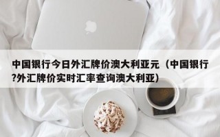 中国银行今日外汇牌价澳大利亚元（中国银行?外汇牌价实时汇率查询澳大利亚）