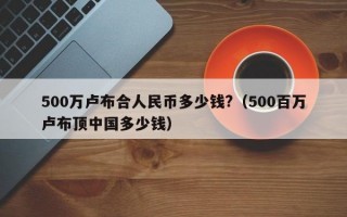 500万卢布合人民币多少钱?（500百万卢布顶中国多少钱）