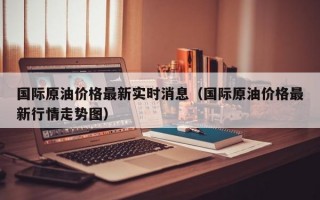 国际原油价格最新实时消息（国际原油价格最新行情走势图）