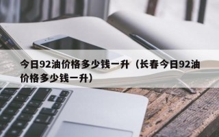 今日92油价格多少钱一升（长春今日92油价格多少钱一升）