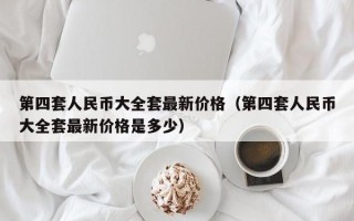 第四套人民币大全套最新价格（第四套人民币大全套最新价格是多少）