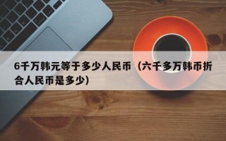 6千万韩元等于多少人民币（六千多万韩币折合人民币是多少）