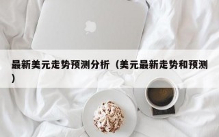 最新美元走势预测分析（美元最新走势和预测）