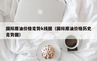 国际原油价格走势k线图（国际原油价格历史走势图）