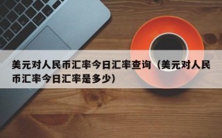 美元对人民币汇率今日汇率查询（美元对人民币汇率今日汇率是多少）