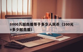 8000万越南盾等于多少人民币（100元=多少越南盾）