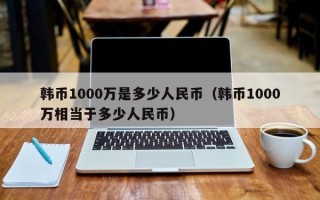 韩币1000万是多少人民币（韩币1000万相当于多少人民币）