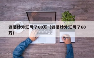 老婆炒外汇亏了60万（老婆炒外汇亏了60万）