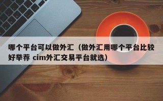 哪个平台可以做外汇（做外汇用哪个平台比较好举荐 cim外汇交易平台就选）