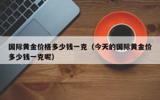 国际黄金价格多少钱一克（今天的国际黄金价多少钱一克呢）