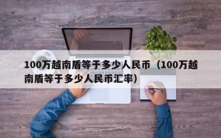 100万越南盾等于多少人民币（100万越南盾等于多少人民币汇率）