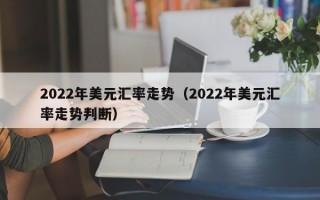 2022年美元汇率走势（2022年美元汇率走势判断）