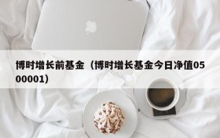 博时增长前基金（博时增长基金今日净值0500001）