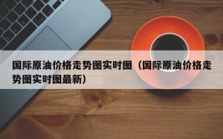 国际原油价格走势图实时图（国际原油价格走势图实时图最新）