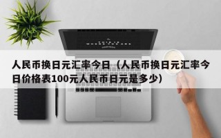 人民币换日元汇率今日（人民币换日元汇率今日价格表100元人民币日元是多少）