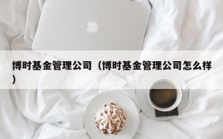 博时基金管理公司（博时基金管理公司怎么样）