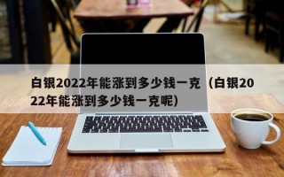 白银2022年能涨到多少钱一克（白银2022年能涨到多少钱一克呢）