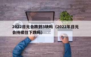 2022日元会跌到3块吗（2022年日元会持续往下跌吗）