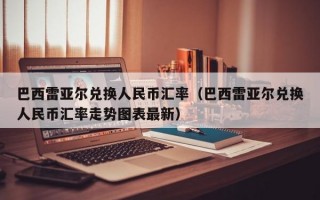 巴西雷亚尔兑换人民币汇率（巴西雷亚尔兑换人民币汇率走势图表最新）