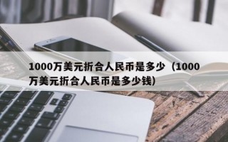 1000万美元折合人民币是多少（1000万美元折合人民币是多少钱）